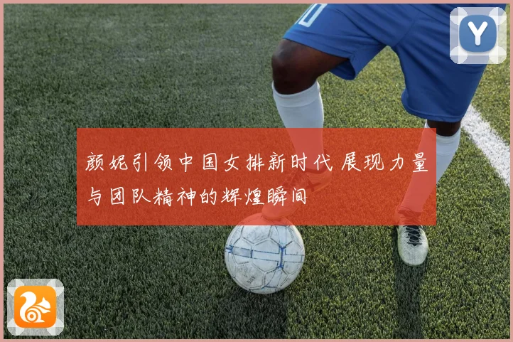 颜妮引领中国女排新时代 展现力量与团队精神的辉煌瞬间