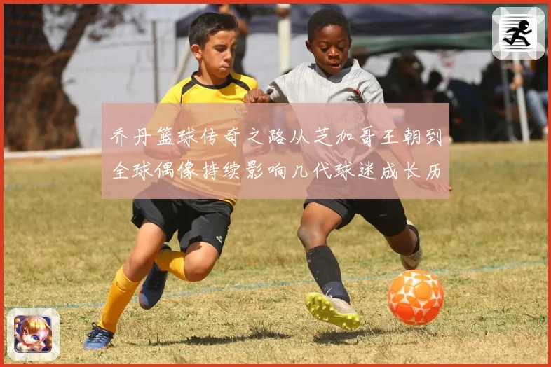 乔丹篮球传奇之路从芝加哥王朝到全球偶像持续影响几代球迷成长历程