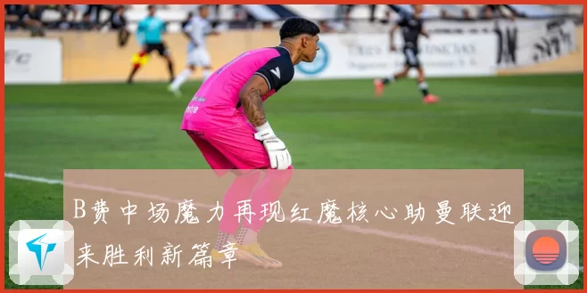 B费中场魔力再现红魔核心助曼联迎来胜利新篇章