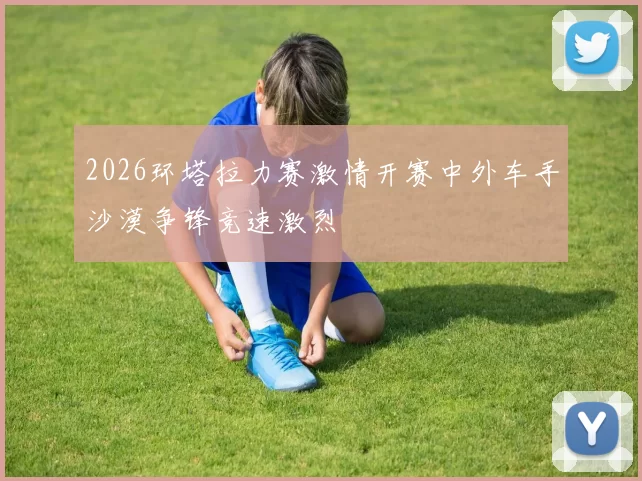 2026环塔拉力赛激情开赛中外车手沙漠争锋竞速激烈