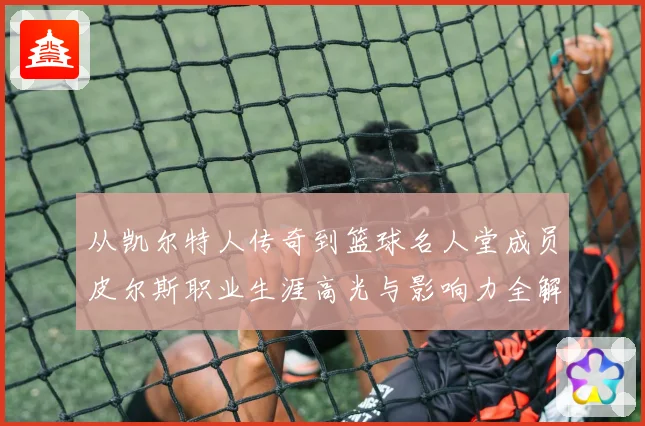 从凯尔特人传奇到篮球名人堂成员皮尔斯职业生涯高光与影响力全解析