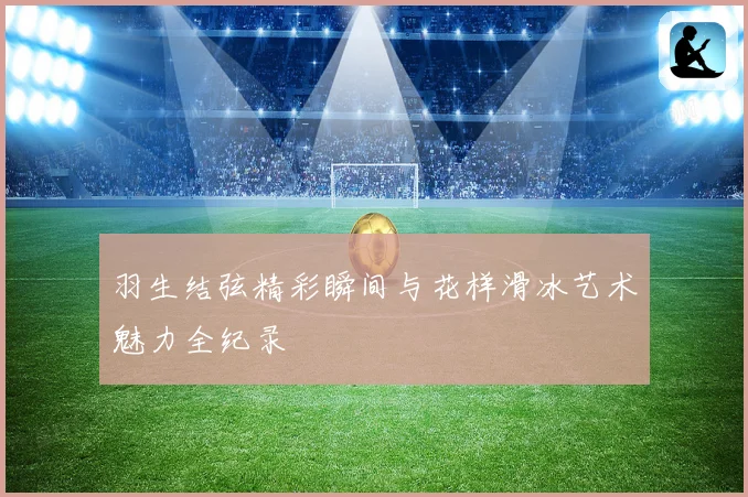 羽生结弦精彩瞬间与花样滑冰艺术魅力全纪录