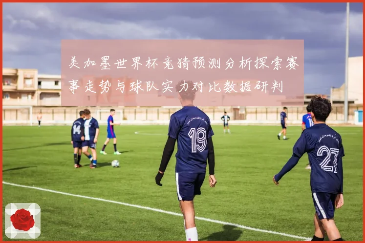 美加墨世界杯竞猜预测分析探索赛事走势与球队实力对比数据研判