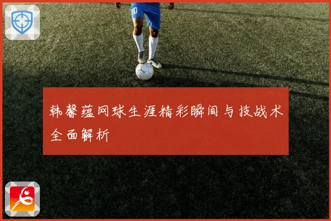 韩馨蕴网球生涯精彩瞬间与技战术全面解析