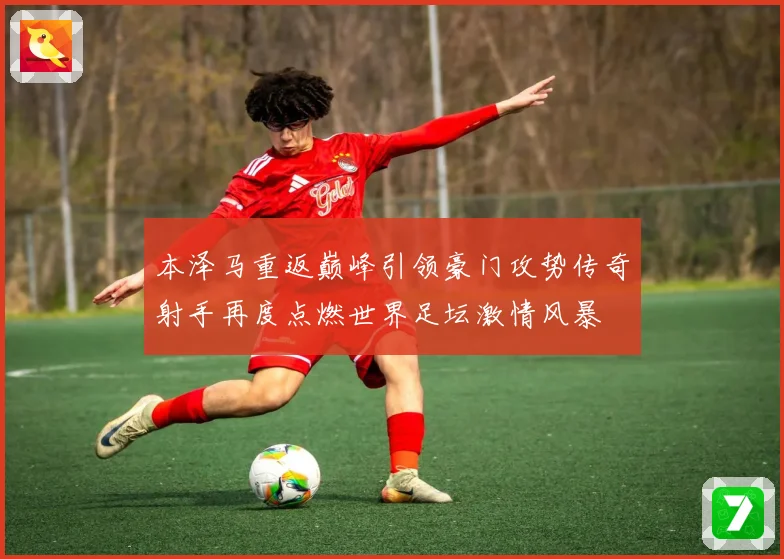 本泽马重返巅峰引领豪门攻势传奇射手再度点燃世界足坛激情风暴