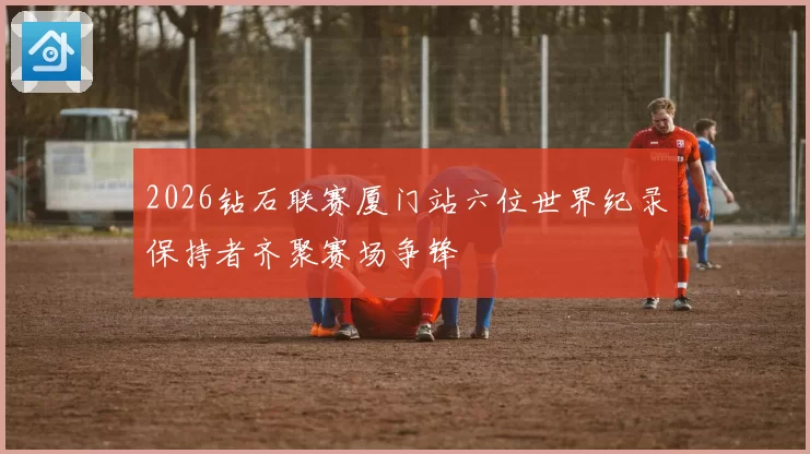 2026钻石联赛厦门站六位世界纪录保持者齐聚赛场争锋