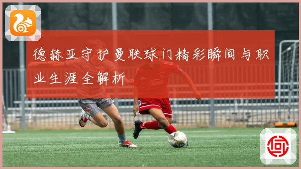 德赫亚守护曼联球门精彩瞬间与职业生涯全解析
