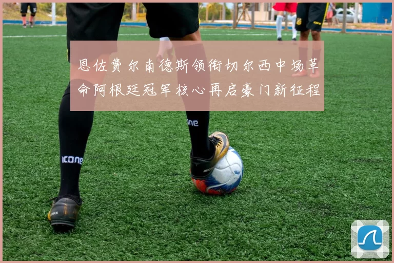 恩佐费尔南德斯领衔切尔西中场革命阿根廷冠军核心再启豪门新征程