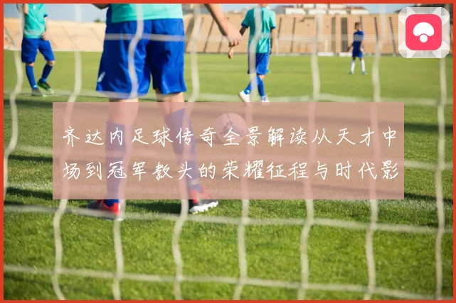 齐达内足球传奇全景解读从天才中场到冠军教头的荣耀征程与时代影响