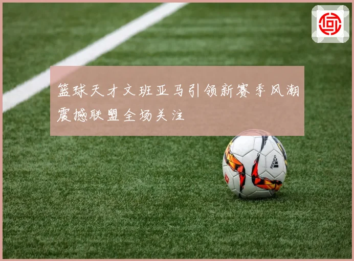 篮球天才文班亚马引领新赛季风潮震撼联盟全场关注