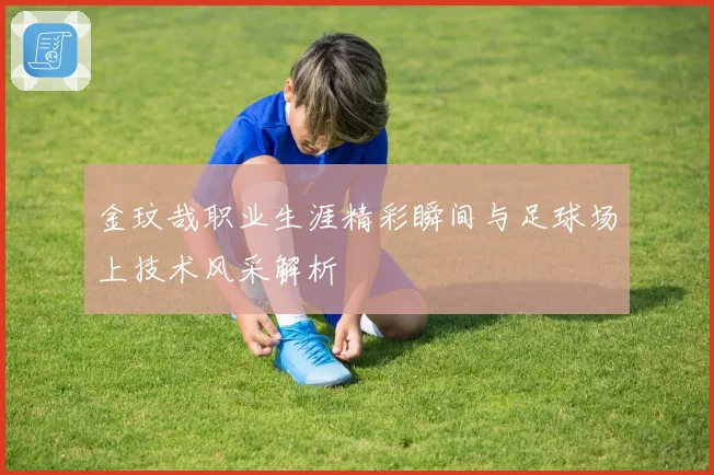 金玟哉职业生涯精彩瞬间与足球场上技术风采解析