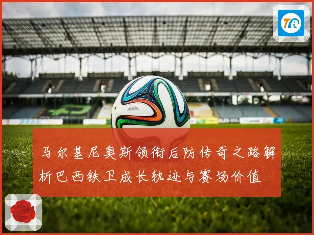 马尔基尼奥斯领衔后防传奇之路解析巴西铁卫成长轨迹与赛场价值