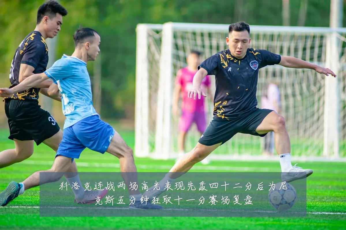 科洛克连战两场高光表现先轰四十二分后为尼克斯五分钟狂取十一分赛场复盘