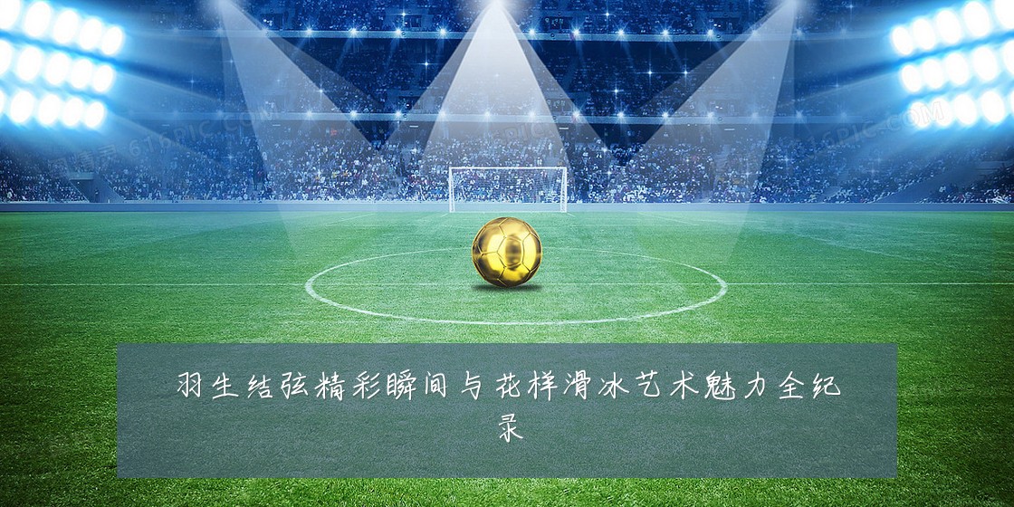 羽生结弦精彩瞬间与花样滑冰艺术魅力全纪录