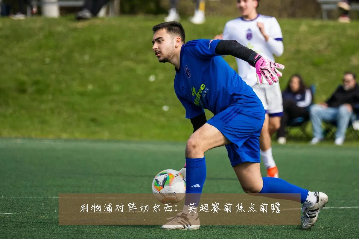 利物浦对阵切尔西:英超赛前焦点前瞻